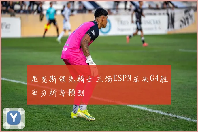 尼克斯领先骑士三场ESPN东决G4胜率分析与预测