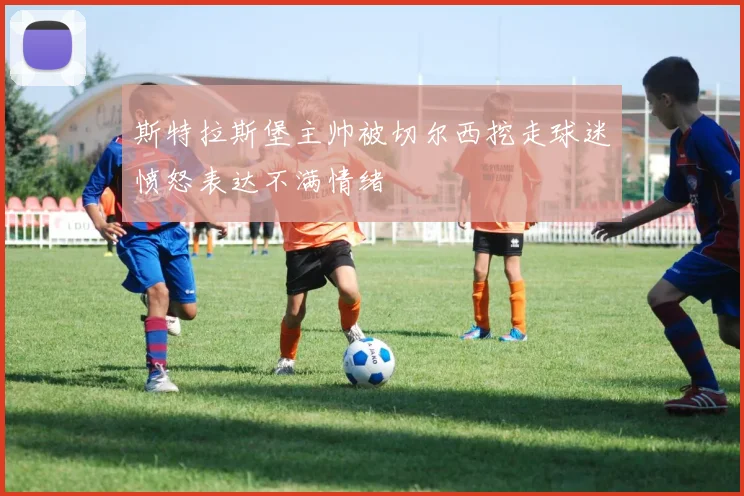 斯特拉斯堡主帅被切尔西挖走球迷愤怒表达不满情绪