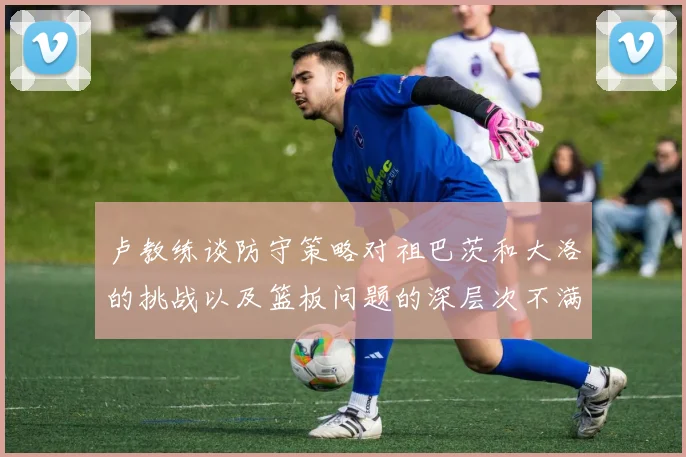 卢教练谈防守策略对祖巴茨和大洛的挑战以及篮板问题的深层次不满