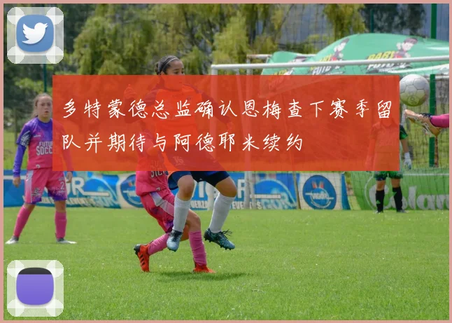 多特蒙德总监确认恩梅查下赛季留队并期待与阿德耶米续约