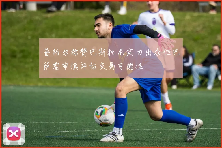 普约尔称赞巴斯托尼实力出众但巴萨需审慎评估交易可能性