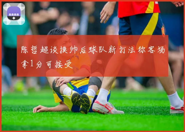 陈哲超谈换帅后球队新打法称客场拿1分可接受