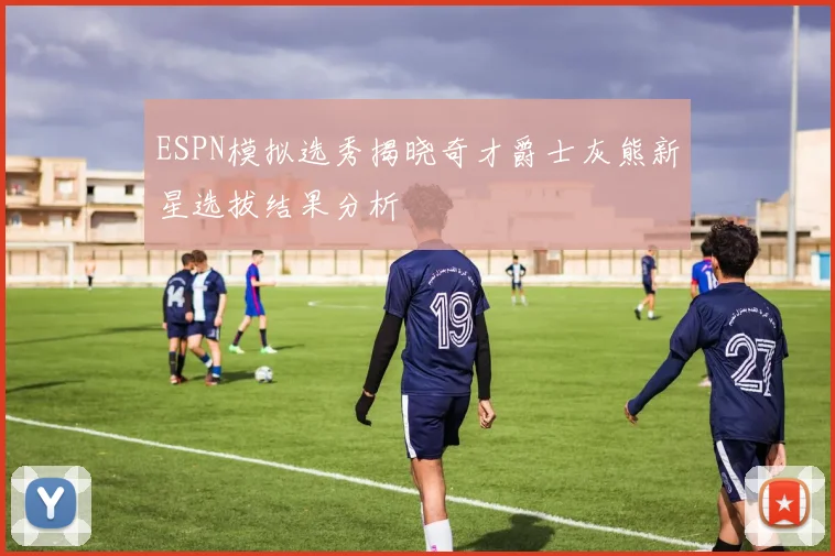 ESPN模拟选秀揭晓奇才爵士灰熊新星选拔结果分析