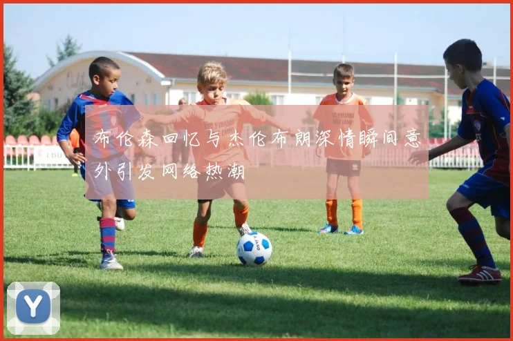 布伦森回忆与杰伦布朗深情瞬间意外引发网络热潮