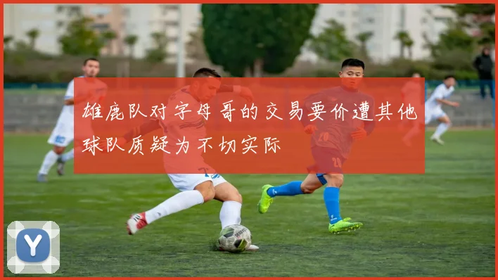 雄鹿队对字母哥的交易要价遭其他球队质疑为不切实际